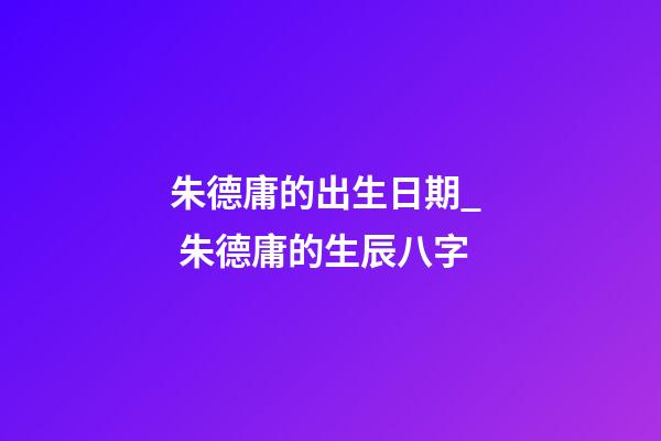 朱德庸的出生日期_  朱德庸的生辰八字